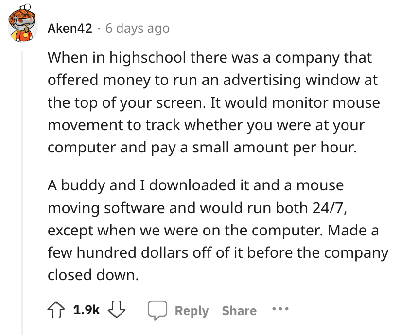 angle - Aken42 6 days ago When in highschool there was a company that offered money to run an advertising window at the top of your screen. It would monitor mouse movement to track whether you were at your computer and pay a small amount per hour. A buddy